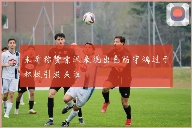 米奇称赞索汉表现出色防守端过于积极引发关注