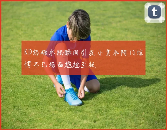 KD怒砸水瓶瞬间引发小贾和阿门惊愕不已场面尴尬至极