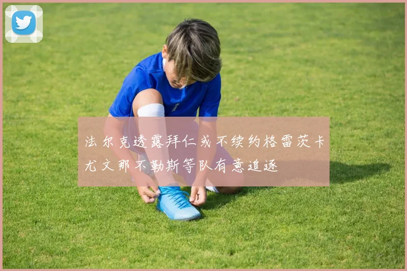 法尔克透露拜仁或不续约格雷茨卡尤文那不勒斯等队有意追逐