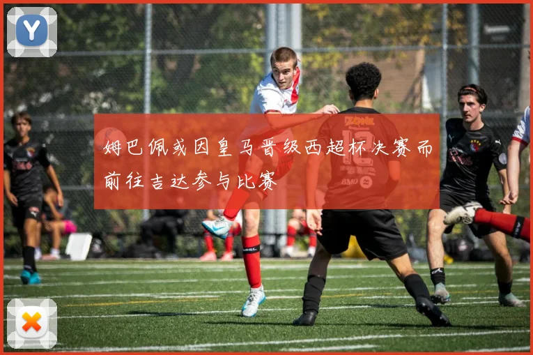 姆巴佩或因皇马晋级西超杯决赛而前往吉达参与比赛