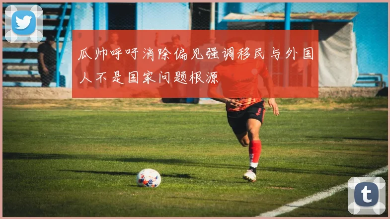 瓜帅呼吁消除偏见强调移民与外国人不是国家问题根源