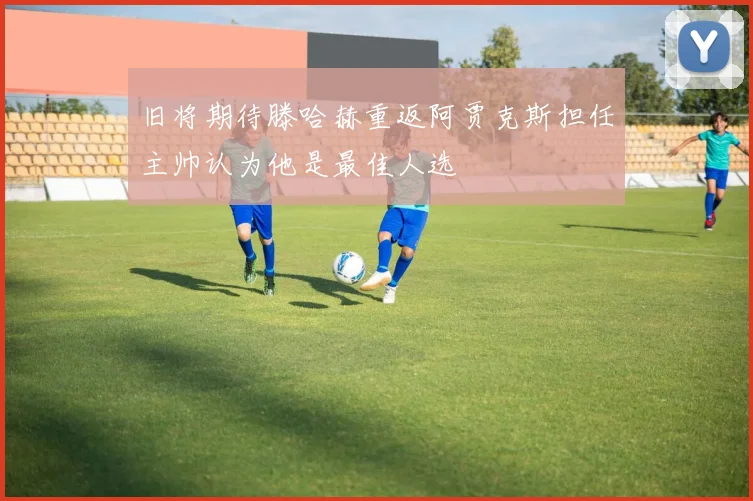 旧将期待滕哈赫重返阿贾克斯担任主帅认为他是最佳人选