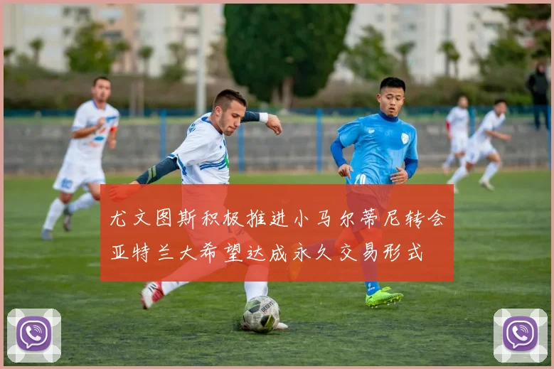 尤文图斯积极推进小马尔蒂尼转会亚特兰大希望达成永久交易形式