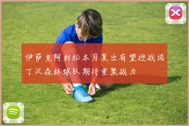 伊萨克阿利松本月复出有望迎战诺丁汉森林球队期待重聚战力