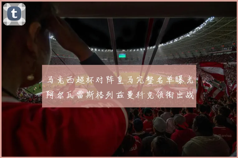 马竞西超杯对阵皇马完整名单曝光阿尔瓦雷斯格列兹曼科克领衔出战