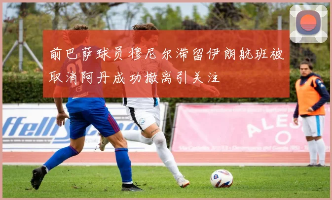 前巴萨球员穆尼尔滞留伊朗航班被取消阿丹成功撤离引关注