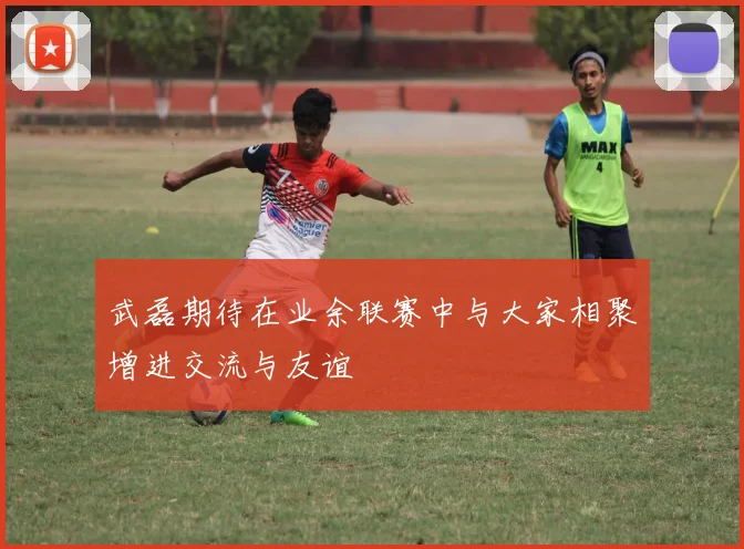 武磊期待在业余联赛中与大家相聚增进交流与友谊