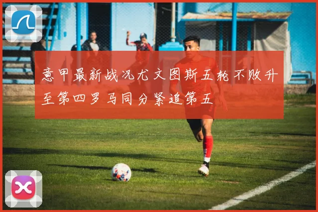 意甲最新战况尤文图斯五轮不败升至第四罗马同分紧追第五