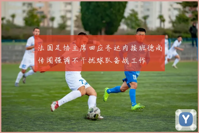 法国足协主席回应齐达内接班德尚传闻强调不干扰球队备战工作