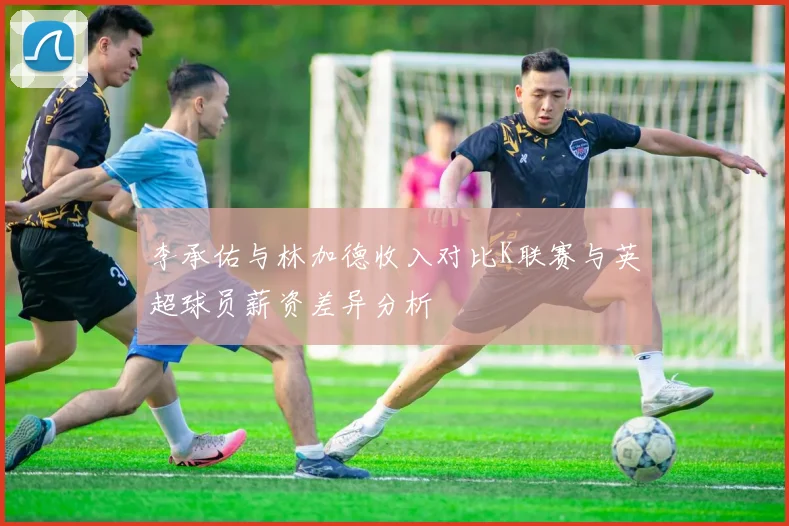 李承佑与林加德收入对比K联赛与英超球员薪资差异分析