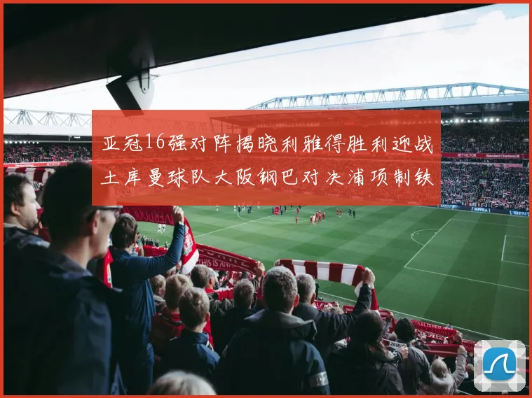 亚冠16强对阵揭晓利雅得胜利迎战土库曼球队大阪钢巴对决浦项制铁