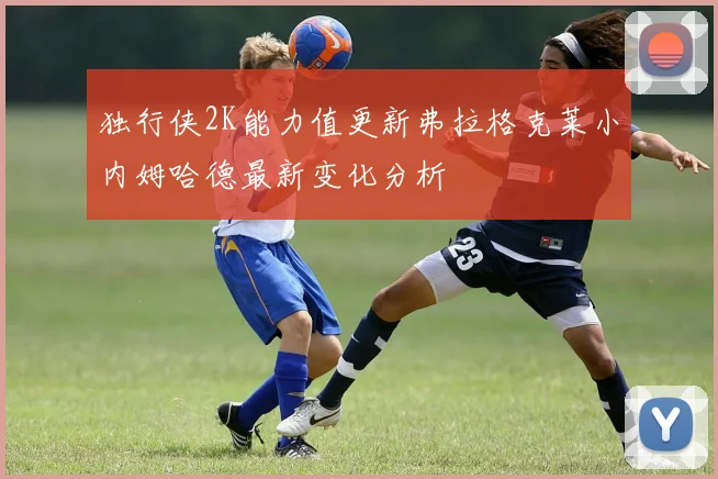 独行侠2K能力值更新弗拉格克莱小内姆哈德最新变化分析