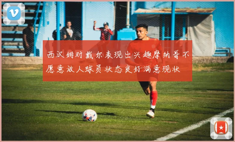 西汉姆对戴尔表现出兴趣摩纳哥不愿意放人球员状态良好满意现状