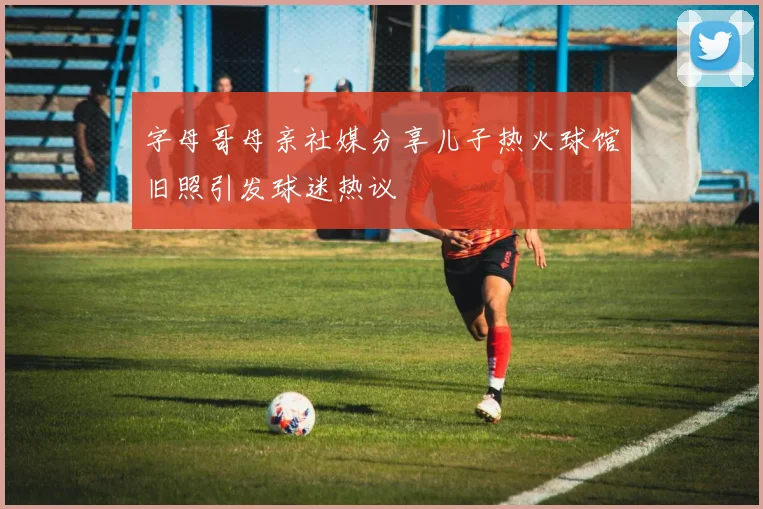 字母哥母亲社媒分享儿子热火球馆旧照引发球迷热议