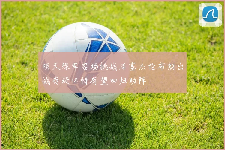 明天绿军客场挑战活塞杰伦布朗出战存疑怀特有望回归助阵