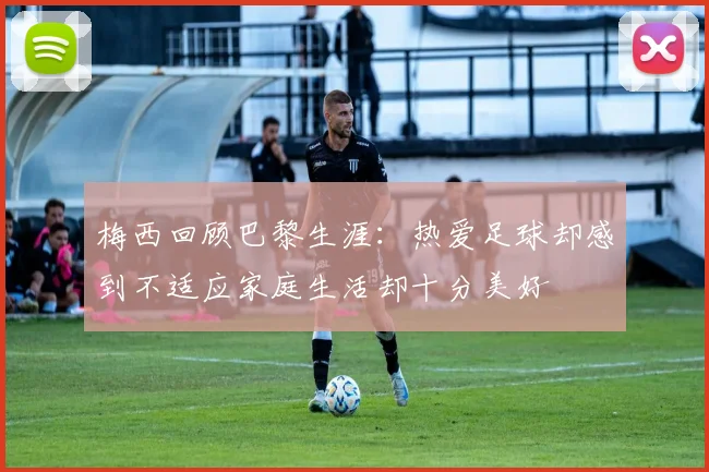 梅西回顾巴黎生涯：热爱足球却感到不适应家庭生活却十分美好