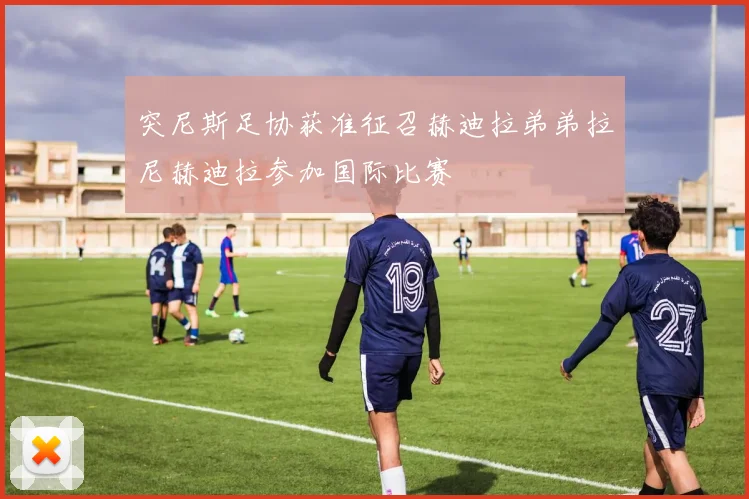 突尼斯足协获准征召赫迪拉弟弟拉尼赫迪拉参加国际比赛