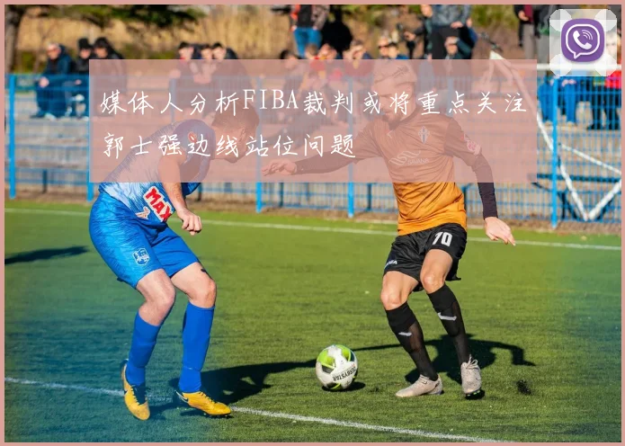 媒体人分析FIBA裁判或将重点关注郭士强边线站位问题