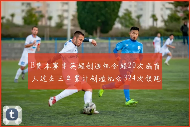 B费本赛季英超创造机会超20次成首人过去三年累计创造机会324次领跑同期