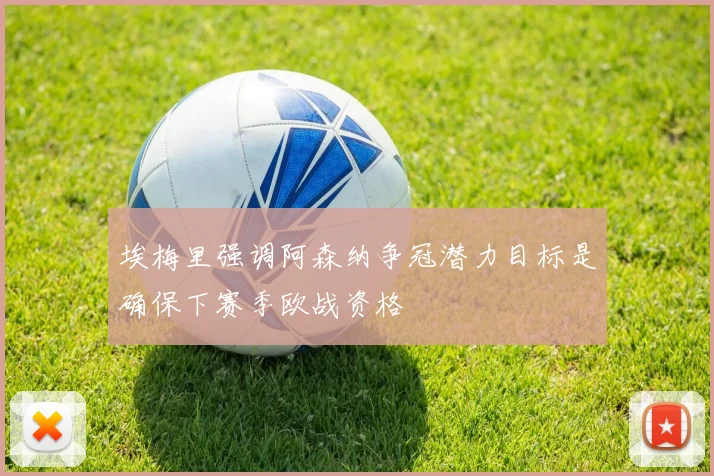 埃梅里强调阿森纳争冠潜力目标是确保下赛季欧战资格