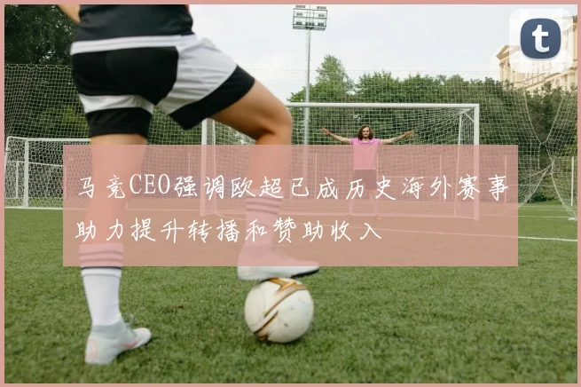 马竞CEO强调欧超已成历史海外赛事助力提升转播和赞助收入