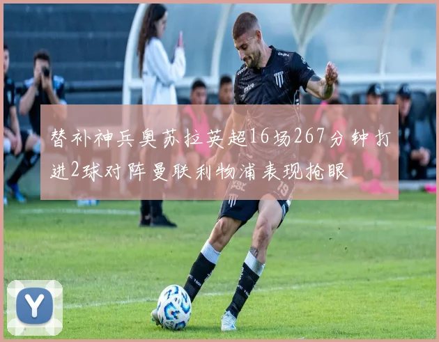 替补神兵奥苏拉英超16场267分钟打进2球对阵曼联利物浦表现抢眼