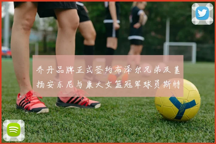 乔丹品牌正式签约布泽尔兄弟及基扬安东尼与康大女篮冠军球员斯特朗