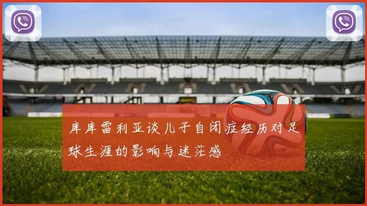 库库雷利亚谈儿子自闭症经历对足球生涯的影响与迷茫感